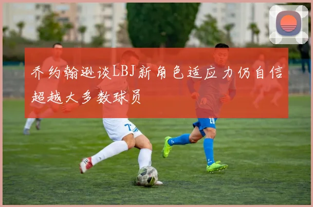 乔约翰逊谈LBJ新角色适应力仍自信超越大多数球员