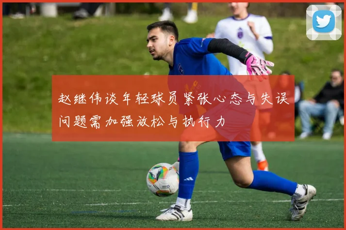 赵继伟谈年轻球员紧张心态与失误问题需加强放松与执行力