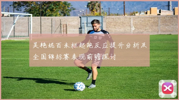吴艳妮百米栏起跑反应提升分析及全国锦标赛表现前瞻探讨