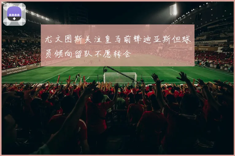尤文图斯关注皇马前锋迪亚斯但球员倾向留队不愿转会