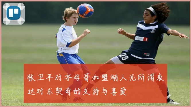 张卫平对字母哥加盟湖人无所谓表达对东契奇的支持与喜爱