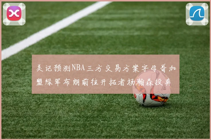 美记预测NBA三方交易方案字母哥加盟绿军布朗前往开拓者杨瀚森投奔雄鹿