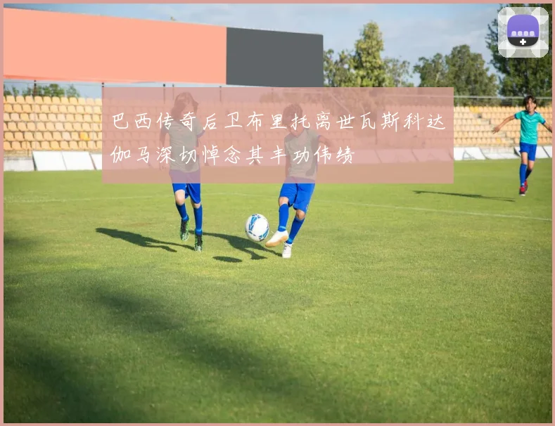 巴西传奇后卫布里托离世瓦斯科达伽马深切悼念其丰功伟绩
