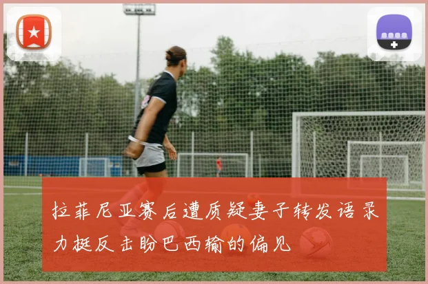 拉菲尼亚赛后遭质疑妻子转发语录力挺反击盼巴西输的偏见