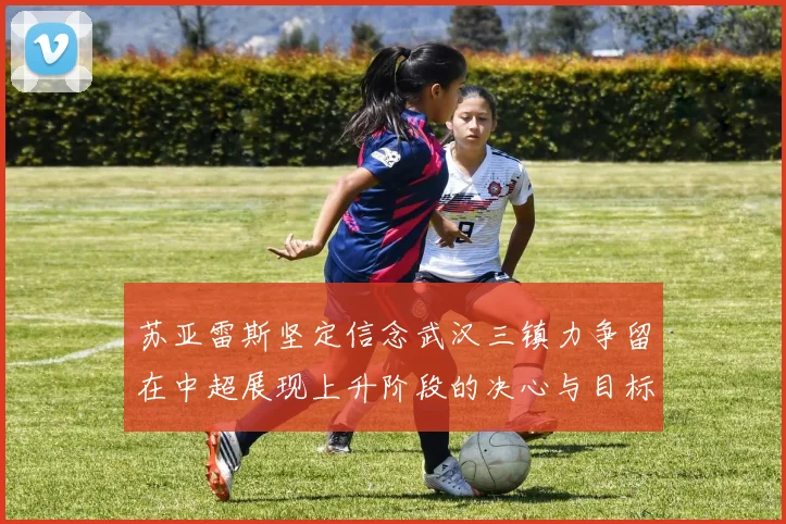 苏亚雷斯坚定信念武汉三镇力争留在中超展现上升阶段的决心与目标