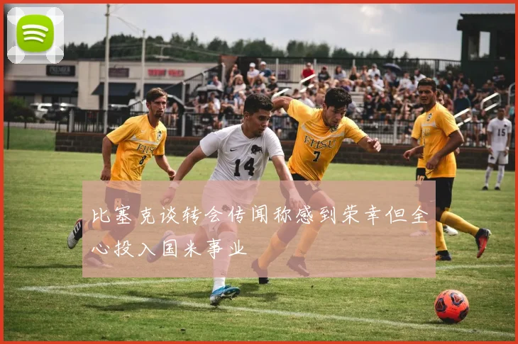 比塞克谈转会传闻称感到荣幸但全心投入国米事业