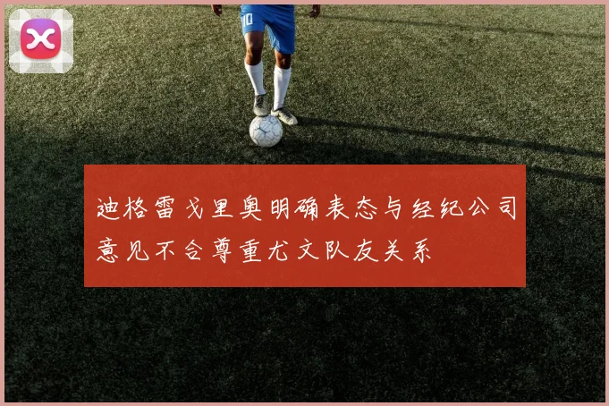 迪格雷戈里奥明确表态与经纪公司意见不合尊重尤文队友关系
