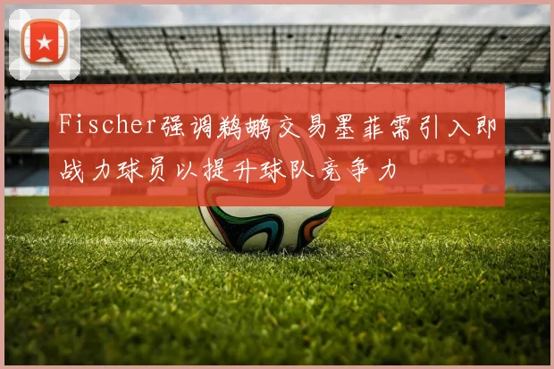 Fischer强调鹈鹕交易墨菲需引入即战力球员以提升球队竞争力