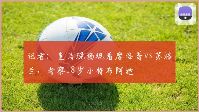 记者：皇马现场观看摩洛哥vs苏格兰，考察18岁小将布阿迪