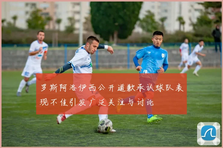 罗斯阿洛伊西公开道歉承认球队表现不佳引发广泛关注与讨论