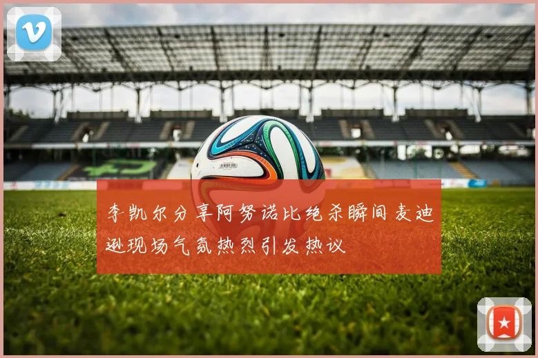 李凯尔分享阿努诺比绝杀瞬间麦迪逊现场气氛热烈引发热议