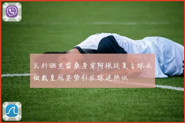 瓦科晒克雷桑身穿阿根廷复古球衣做戴皇冠姿势引发球迷热议